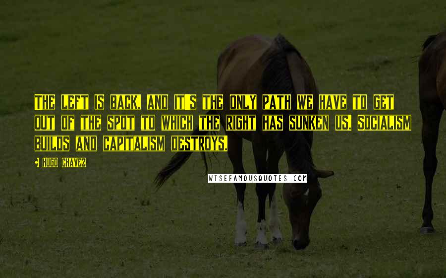 Hugo Chavez Quotes: The left is back, and it's the only path we have to get out of the spot to which the right has sunken us. Socialism builds and capitalism destroys.