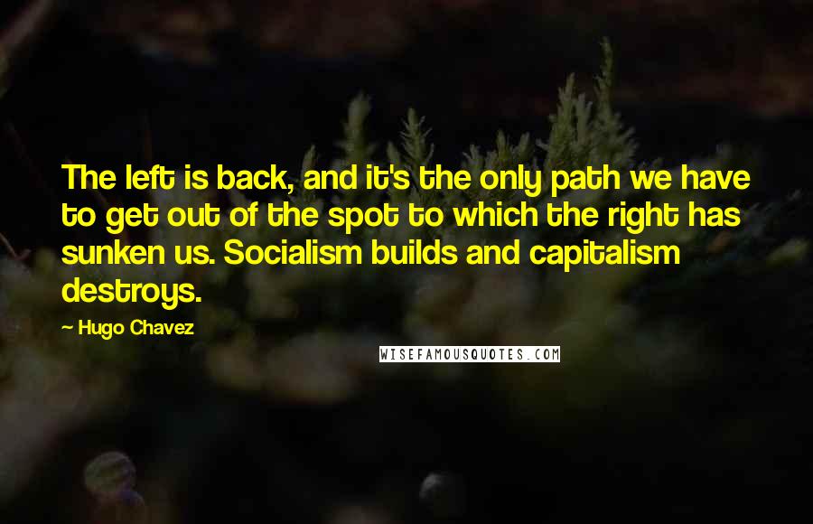Hugo Chavez Quotes: The left is back, and it's the only path we have to get out of the spot to which the right has sunken us. Socialism builds and capitalism destroys.