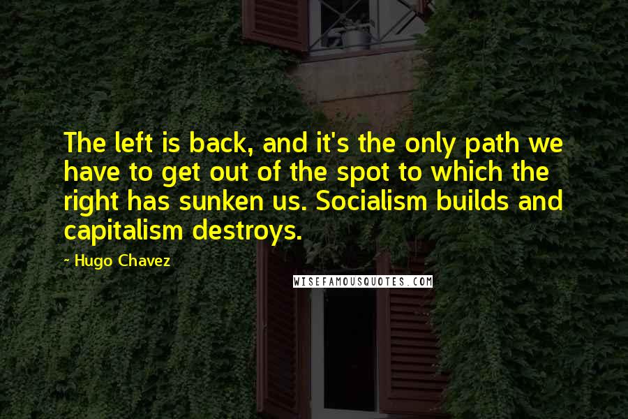 Hugo Chavez Quotes: The left is back, and it's the only path we have to get out of the spot to which the right has sunken us. Socialism builds and capitalism destroys.