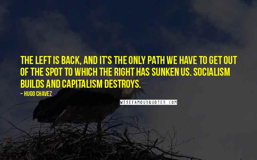 Hugo Chavez Quotes: The left is back, and it's the only path we have to get out of the spot to which the right has sunken us. Socialism builds and capitalism destroys.