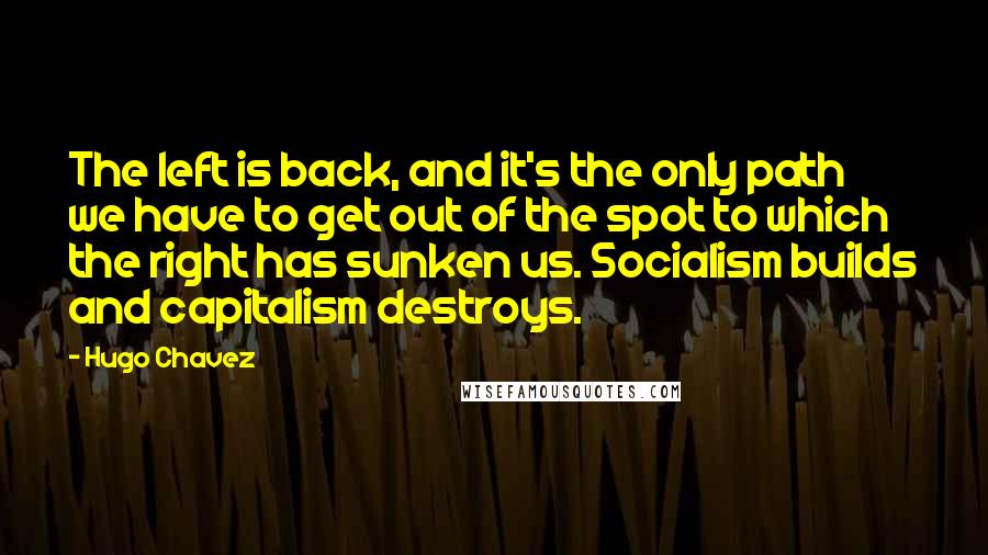 Hugo Chavez Quotes: The left is back, and it's the only path we have to get out of the spot to which the right has sunken us. Socialism builds and capitalism destroys.