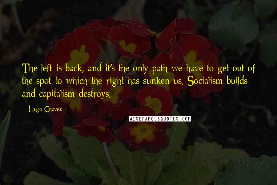 Hugo Chavez Quotes: The left is back, and it's the only path we have to get out of the spot to which the right has sunken us. Socialism builds and capitalism destroys.