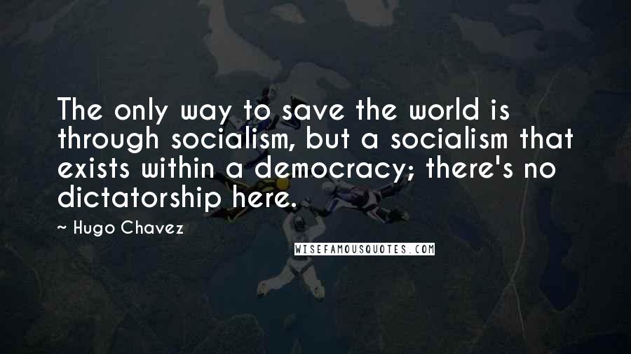 Hugo Chavez Quotes: The only way to save the world is through socialism, but a socialism that exists within a democracy; there's no dictatorship here.