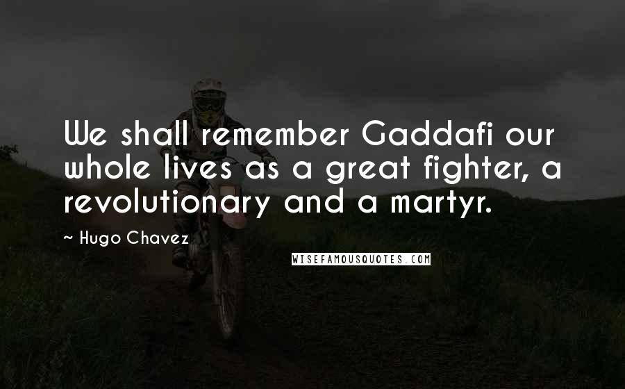 Hugo Chavez Quotes: We shall remember Gaddafi our whole lives as a great fighter, a revolutionary and a martyr.