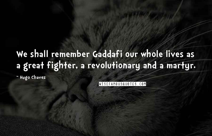 Hugo Chavez Quotes: We shall remember Gaddafi our whole lives as a great fighter, a revolutionary and a martyr.