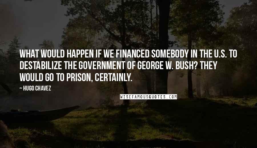 Hugo Chavez Quotes: What would happen if we financed somebody in the U.S. to destabilize the government of George W. Bush? They would go to prison, certainly.
