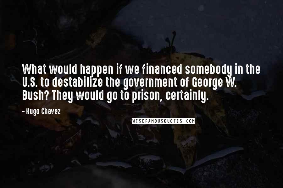 Hugo Chavez Quotes: What would happen if we financed somebody in the U.S. to destabilize the government of George W. Bush? They would go to prison, certainly.