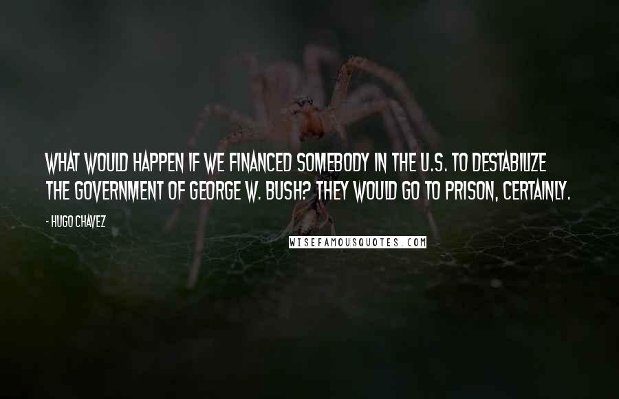 Hugo Chavez Quotes: What would happen if we financed somebody in the U.S. to destabilize the government of George W. Bush? They would go to prison, certainly.