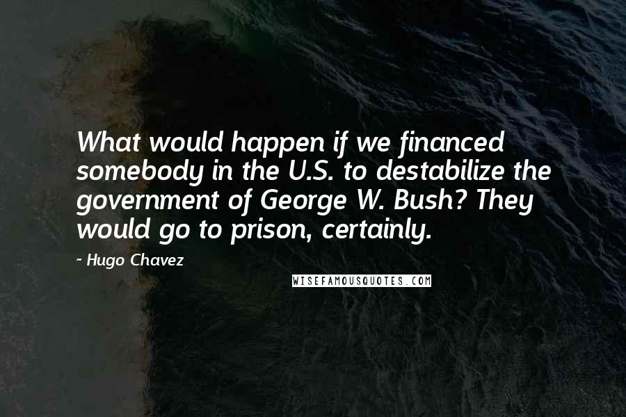 Hugo Chavez Quotes: What would happen if we financed somebody in the U.S. to destabilize the government of George W. Bush? They would go to prison, certainly.