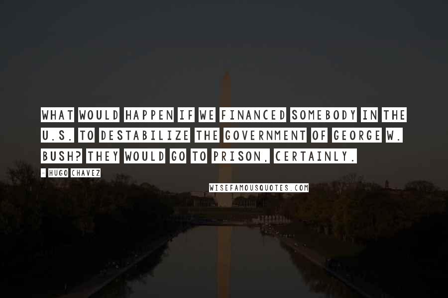 Hugo Chavez Quotes: What would happen if we financed somebody in the U.S. to destabilize the government of George W. Bush? They would go to prison, certainly.