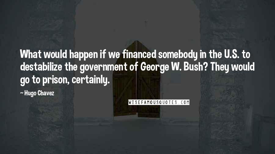 Hugo Chavez Quotes: What would happen if we financed somebody in the U.S. to destabilize the government of George W. Bush? They would go to prison, certainly.