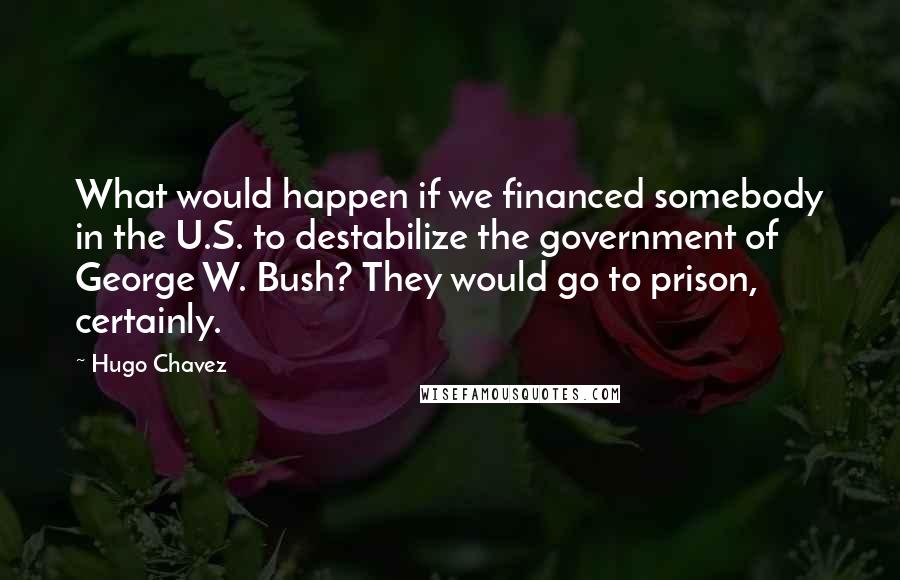 Hugo Chavez Quotes: What would happen if we financed somebody in the U.S. to destabilize the government of George W. Bush? They would go to prison, certainly.