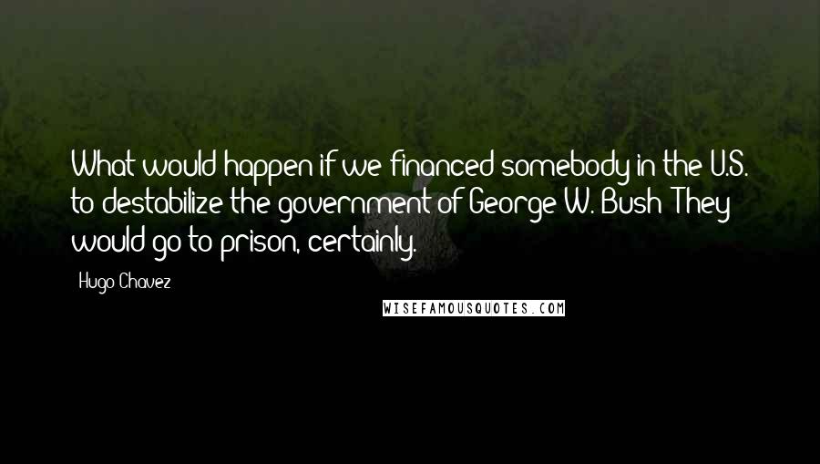 Hugo Chavez Quotes: What would happen if we financed somebody in the U.S. to destabilize the government of George W. Bush? They would go to prison, certainly.