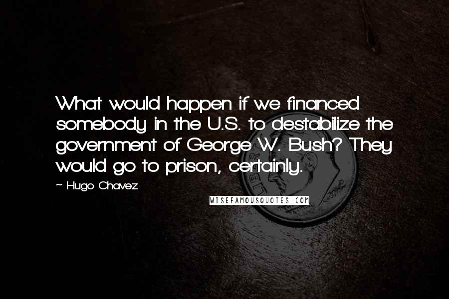 Hugo Chavez Quotes: What would happen if we financed somebody in the U.S. to destabilize the government of George W. Bush? They would go to prison, certainly.