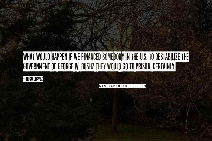 Hugo Chavez Quotes: What would happen if we financed somebody in the U.S. to destabilize the government of George W. Bush? They would go to prison, certainly.