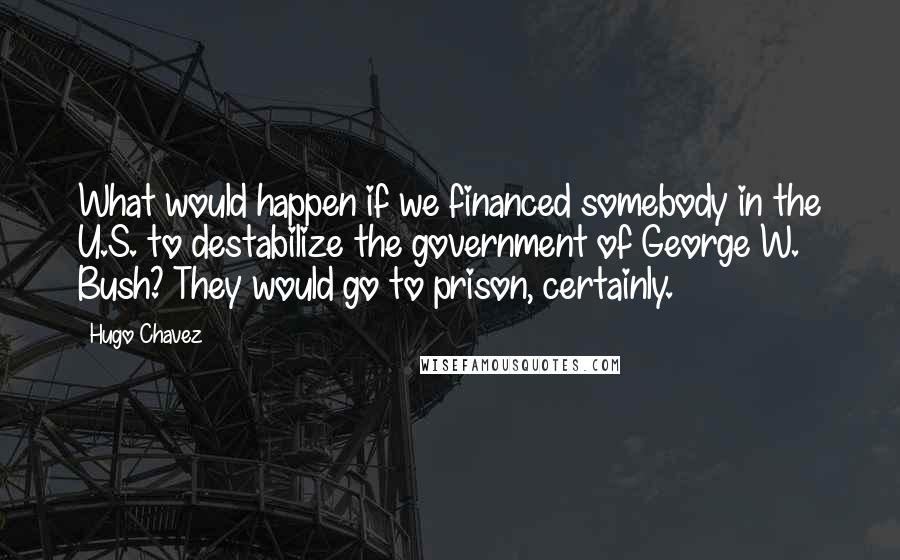 Hugo Chavez Quotes: What would happen if we financed somebody in the U.S. to destabilize the government of George W. Bush? They would go to prison, certainly.