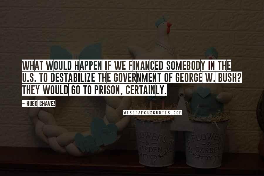 Hugo Chavez Quotes: What would happen if we financed somebody in the U.S. to destabilize the government of George W. Bush? They would go to prison, certainly.