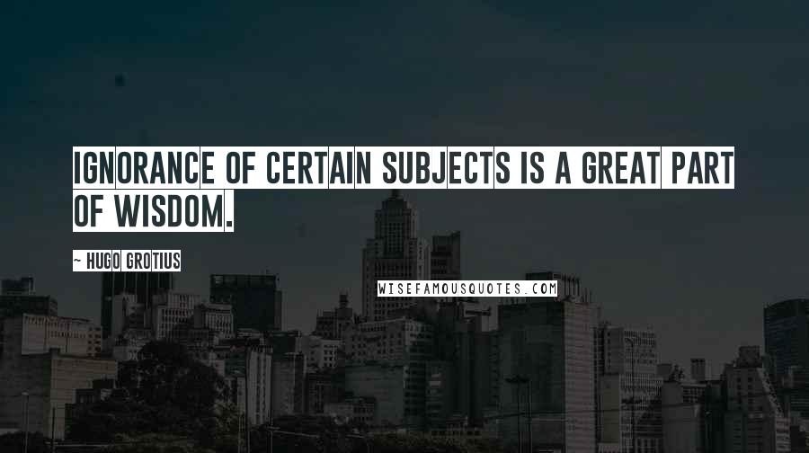 Hugo Grotius Quotes: Ignorance of certain subjects is a great part of wisdom.