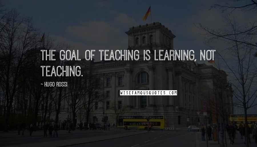 Hugo Rossi Quotes: The goal of teaching is learning, not teaching.