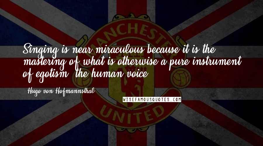 Hugo Von Hofmannsthal Quotes: Singing is near miraculous because it is the mastering of what is otherwise a pure instrument of egotism: the human voice.