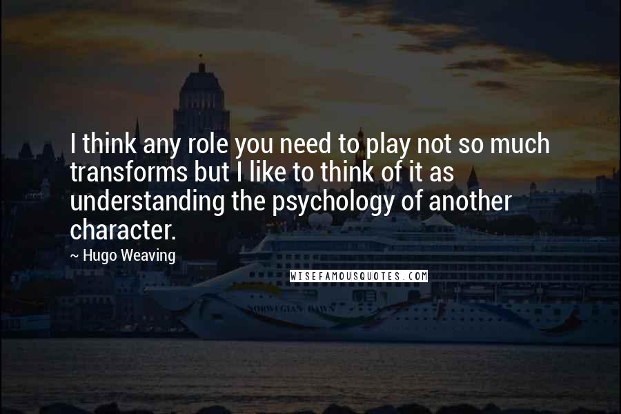 Hugo Weaving Quotes: I think any role you need to play not so much transforms but I like to think of it as understanding the psychology of another character.