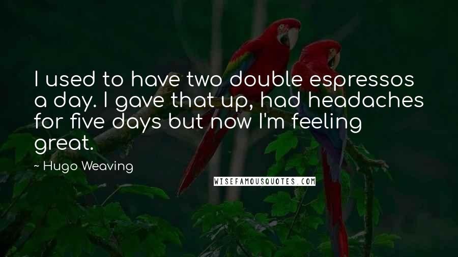 Hugo Weaving Quotes: I used to have two double espressos a day. I gave that up, had headaches for five days but now I'm feeling great.