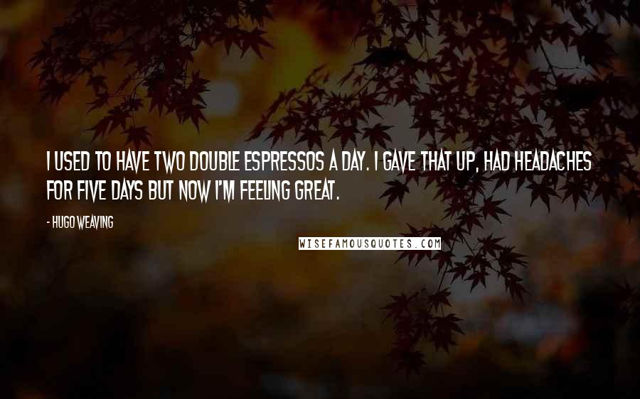 Hugo Weaving Quotes: I used to have two double espressos a day. I gave that up, had headaches for five days but now I'm feeling great.