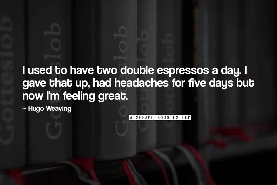Hugo Weaving Quotes: I used to have two double espressos a day. I gave that up, had headaches for five days but now I'm feeling great.