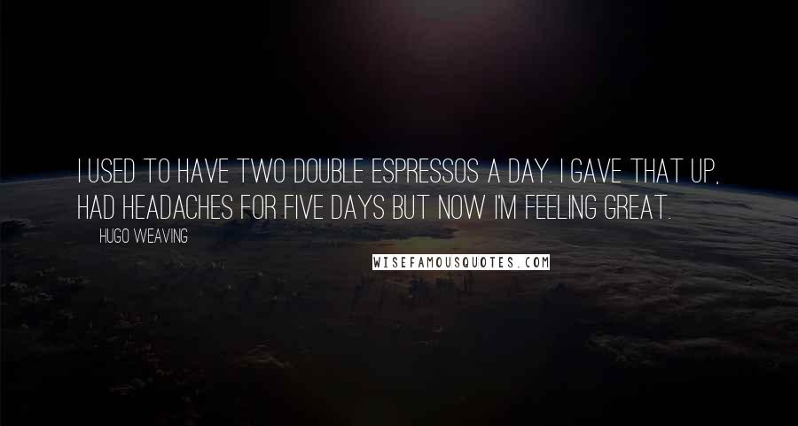 Hugo Weaving Quotes: I used to have two double espressos a day. I gave that up, had headaches for five days but now I'm feeling great.