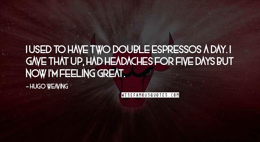 Hugo Weaving Quotes: I used to have two double espressos a day. I gave that up, had headaches for five days but now I'm feeling great.