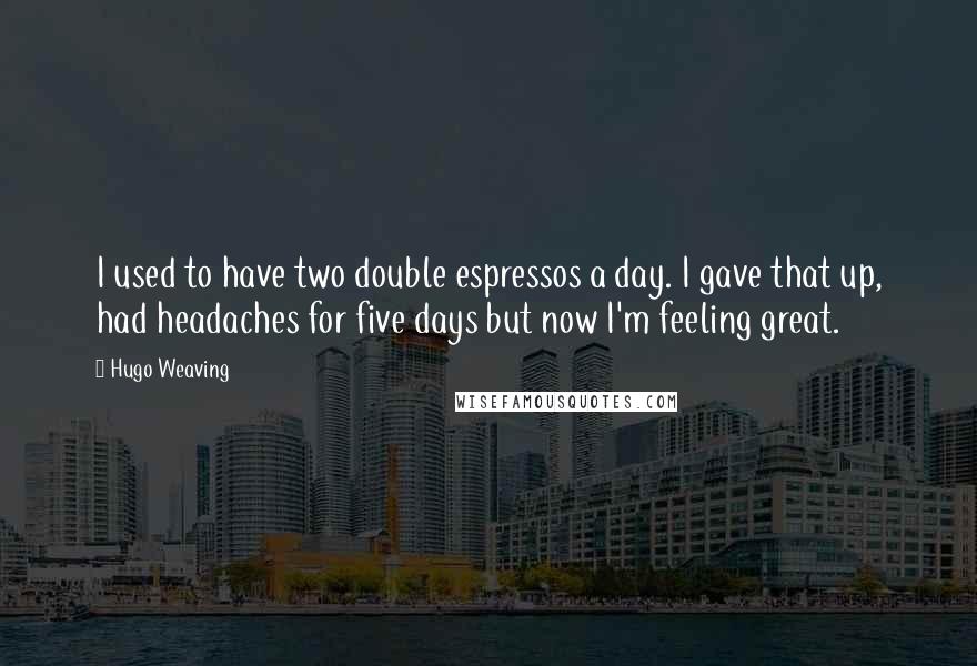 Hugo Weaving Quotes: I used to have two double espressos a day. I gave that up, had headaches for five days but now I'm feeling great.