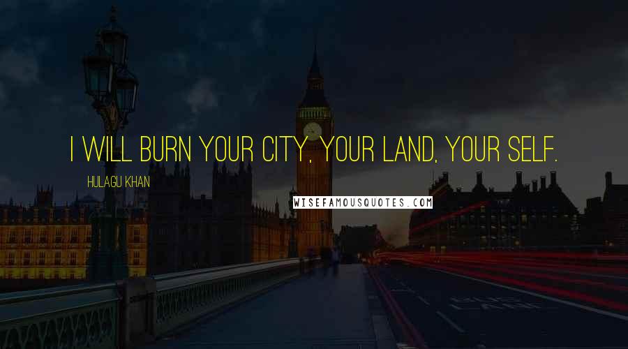 Hulagu Khan Quotes: I will burn your city, your land, your self.