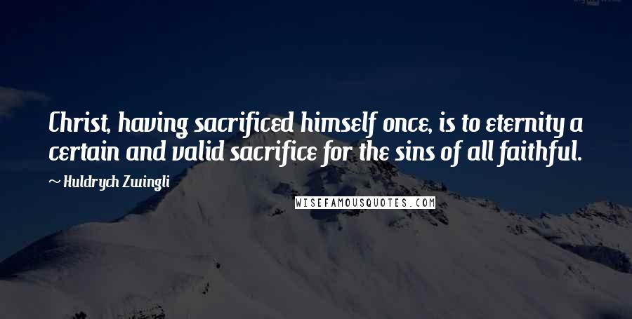 Huldrych Zwingli Quotes: Christ, having sacrificed himself once, is to eternity a certain and valid sacrifice for the sins of all faithful.