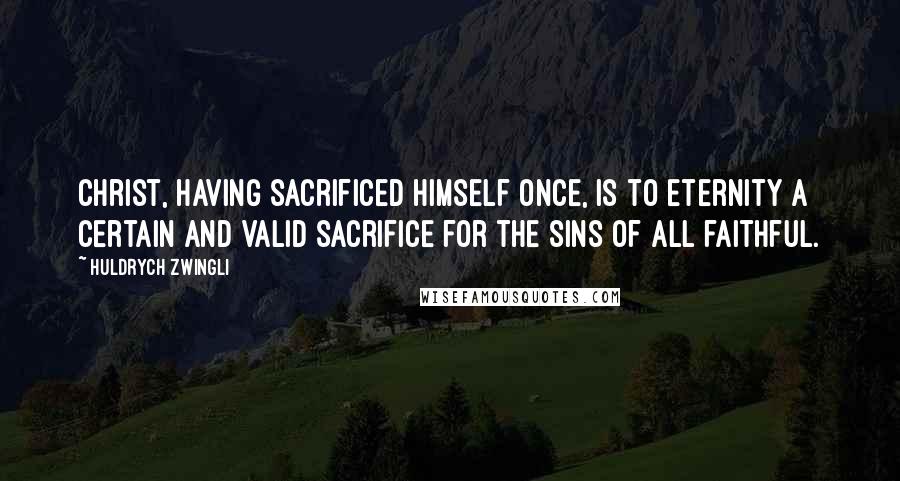 Huldrych Zwingli Quotes: Christ, having sacrificed himself once, is to eternity a certain and valid sacrifice for the sins of all faithful.