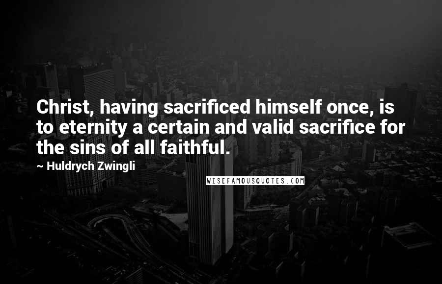 Huldrych Zwingli Quotes: Christ, having sacrificed himself once, is to eternity a certain and valid sacrifice for the sins of all faithful.