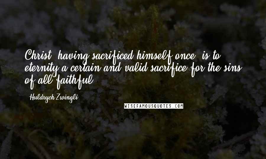 Huldrych Zwingli Quotes: Christ, having sacrificed himself once, is to eternity a certain and valid sacrifice for the sins of all faithful.