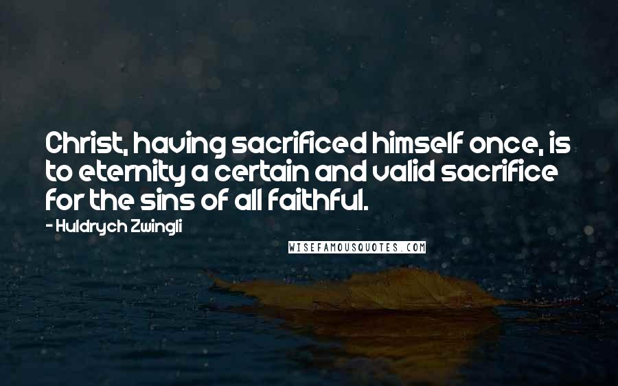 Huldrych Zwingli Quotes: Christ, having sacrificed himself once, is to eternity a certain and valid sacrifice for the sins of all faithful.