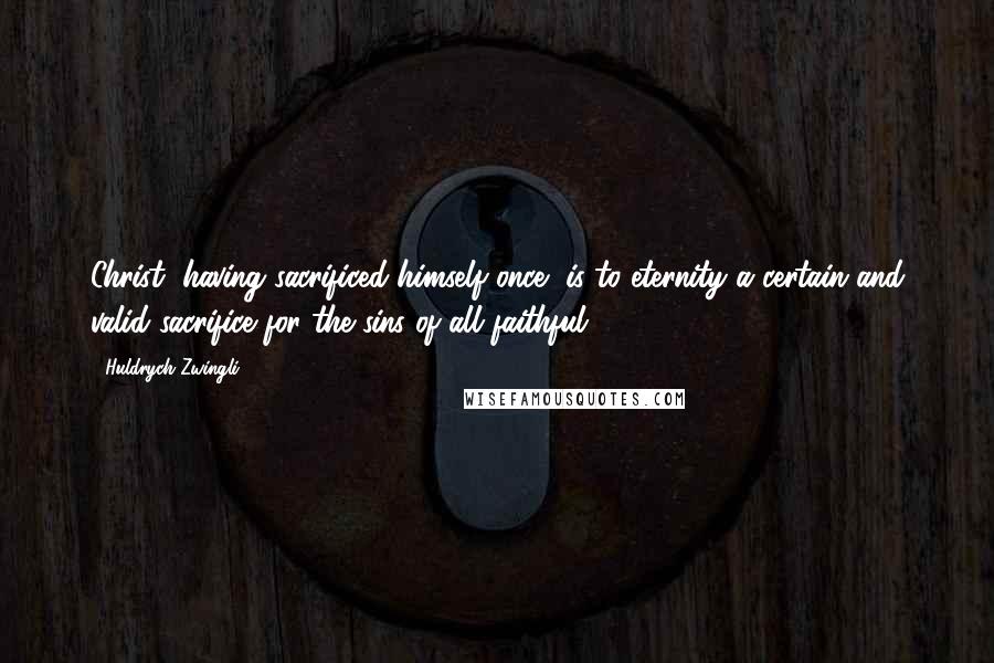 Huldrych Zwingli Quotes: Christ, having sacrificed himself once, is to eternity a certain and valid sacrifice for the sins of all faithful.