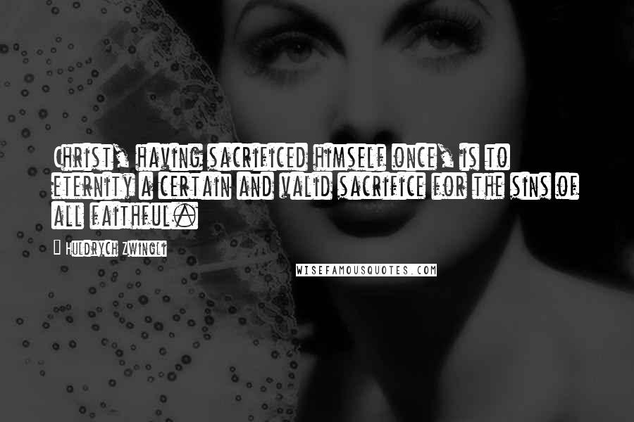 Huldrych Zwingli Quotes: Christ, having sacrificed himself once, is to eternity a certain and valid sacrifice for the sins of all faithful.
