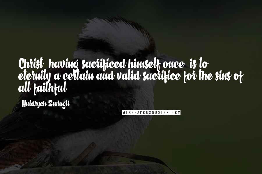 Huldrych Zwingli Quotes: Christ, having sacrificed himself once, is to eternity a certain and valid sacrifice for the sins of all faithful.