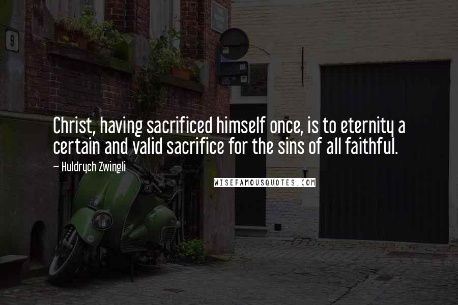 Huldrych Zwingli Quotes: Christ, having sacrificed himself once, is to eternity a certain and valid sacrifice for the sins of all faithful.