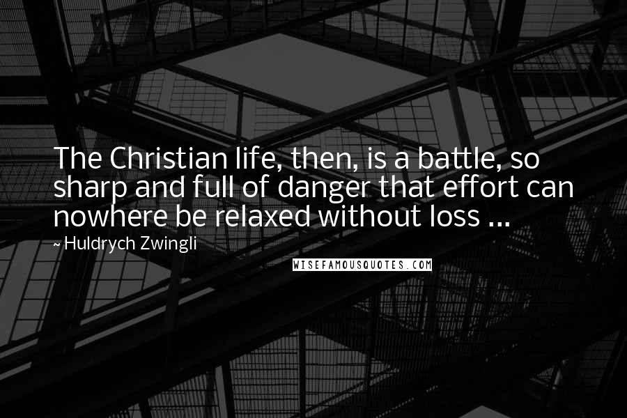 Huldrych Zwingli Quotes: The Christian life, then, is a battle, so sharp and full of danger that effort can nowhere be relaxed without loss ...