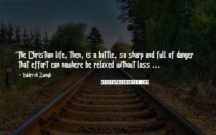 Huldrych Zwingli Quotes: The Christian life, then, is a battle, so sharp and full of danger that effort can nowhere be relaxed without loss ...