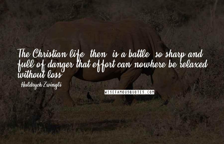 Huldrych Zwingli Quotes: The Christian life, then, is a battle, so sharp and full of danger that effort can nowhere be relaxed without loss ...