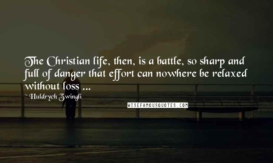 Huldrych Zwingli Quotes: The Christian life, then, is a battle, so sharp and full of danger that effort can nowhere be relaxed without loss ...