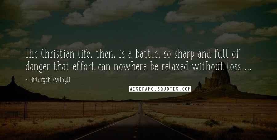 Huldrych Zwingli Quotes: The Christian life, then, is a battle, so sharp and full of danger that effort can nowhere be relaxed without loss ...