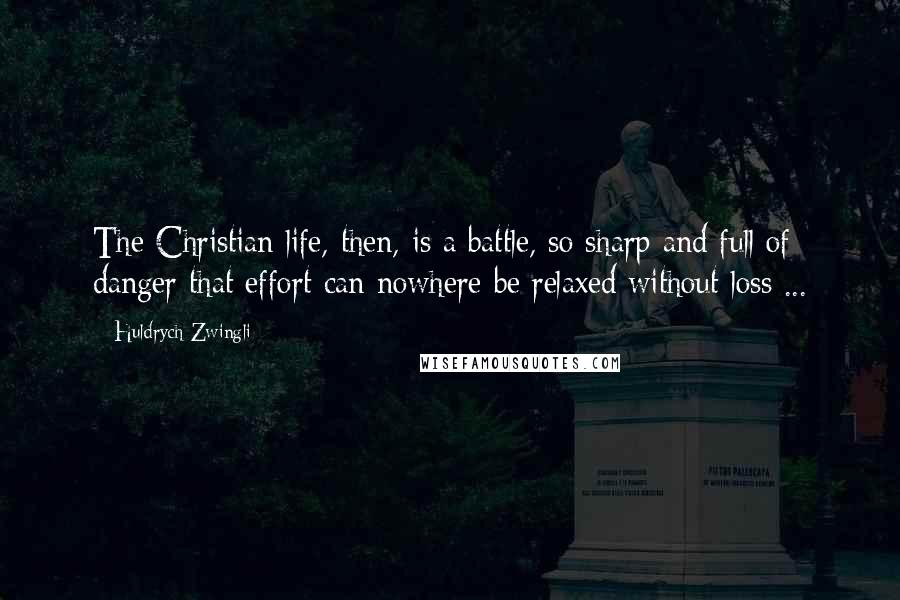 Huldrych Zwingli Quotes: The Christian life, then, is a battle, so sharp and full of danger that effort can nowhere be relaxed without loss ...