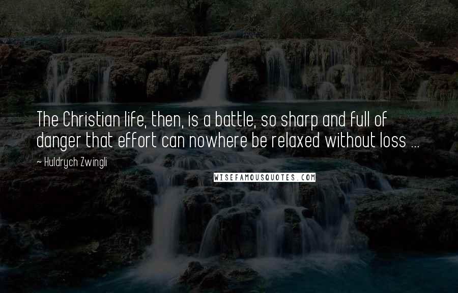 Huldrych Zwingli Quotes: The Christian life, then, is a battle, so sharp and full of danger that effort can nowhere be relaxed without loss ...