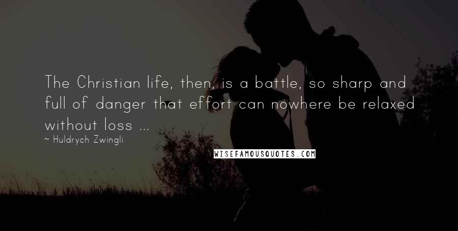 Huldrych Zwingli Quotes: The Christian life, then, is a battle, so sharp and full of danger that effort can nowhere be relaxed without loss ...
