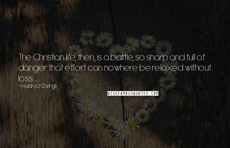 Huldrych Zwingli Quotes: The Christian life, then, is a battle, so sharp and full of danger that effort can nowhere be relaxed without loss ...